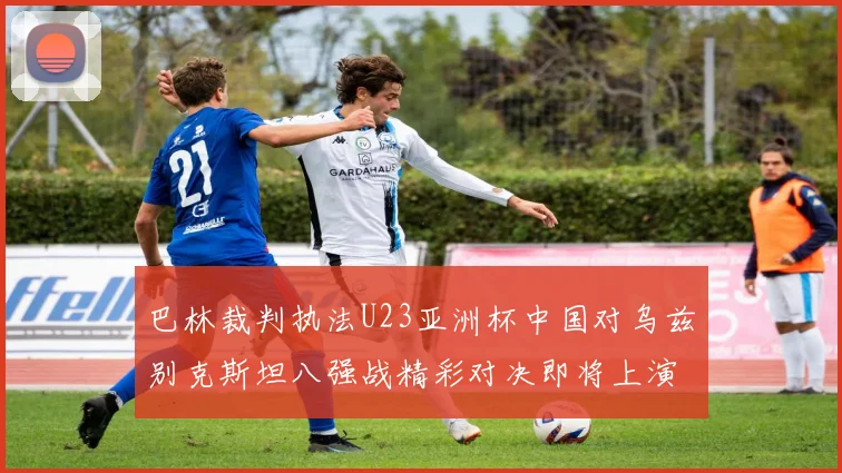 巴林裁判执法U23亚洲杯中国对乌兹别克斯坦八强战精彩对决即将上演