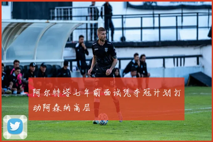 阿尔特塔七年前面试凭夺冠计划打动阿森纳高层