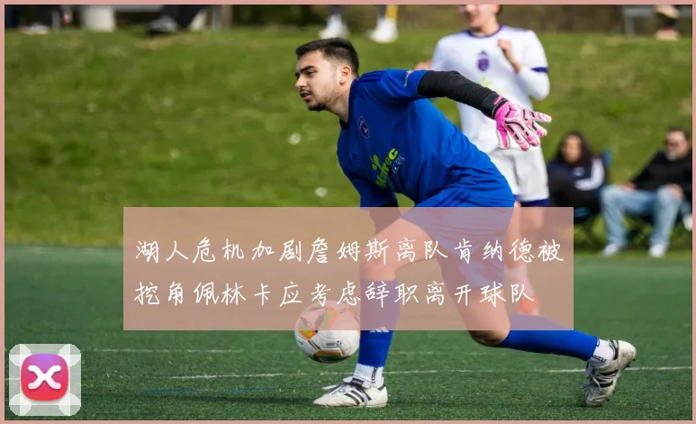 湖人危机加剧詹姆斯离队肯纳德被挖角佩林卡应考虑辞职离开球队