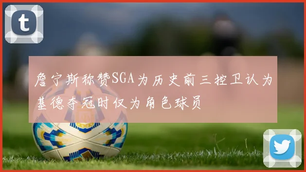 詹宁斯称赞SGA为历史前三控卫认为基德夺冠时仅为角色球员
