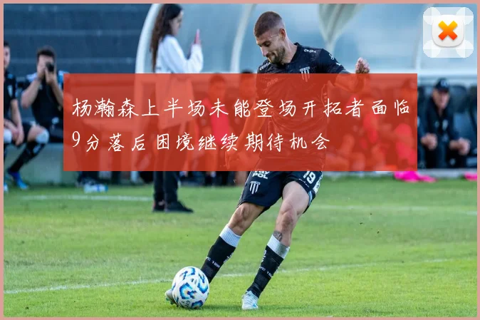 杨瀚森上半场未能登场开拓者面临9分落后困境继续期待机会