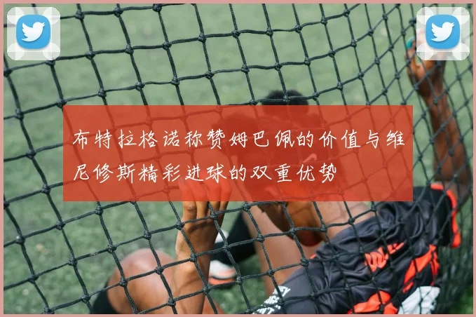 布特拉格诺称赞姆巴佩的价值与维尼修斯精彩进球的双重优势