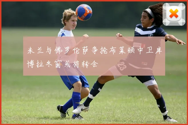 米兰与佛罗伦萨争抢布莱顿中卫库博拉冬窗或将转会