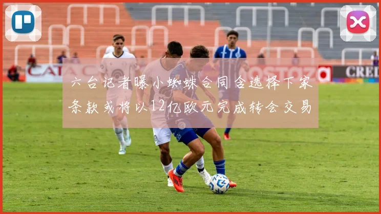 六台记者曝小蜘蛛合同含选择下家条款或将以12亿欧元完成转会交易