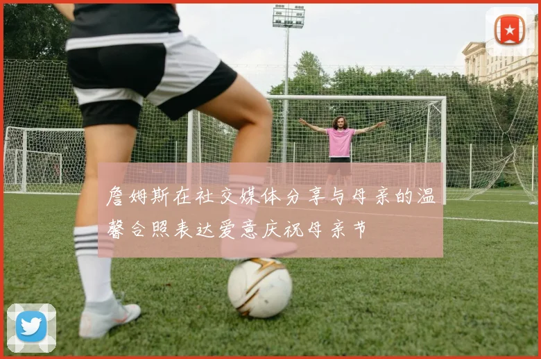 詹姆斯在社交媒体分享与母亲的温馨合照表达爱意庆祝母亲节