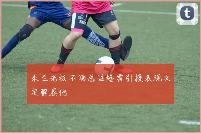 米兰老板不满总监塔雷引援表现决定解雇他