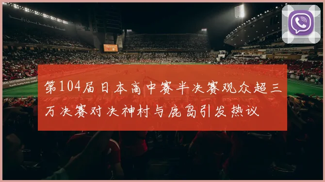 第104届日本高中赛半决赛观众超三万决赛对决神村与鹿岛引发热议