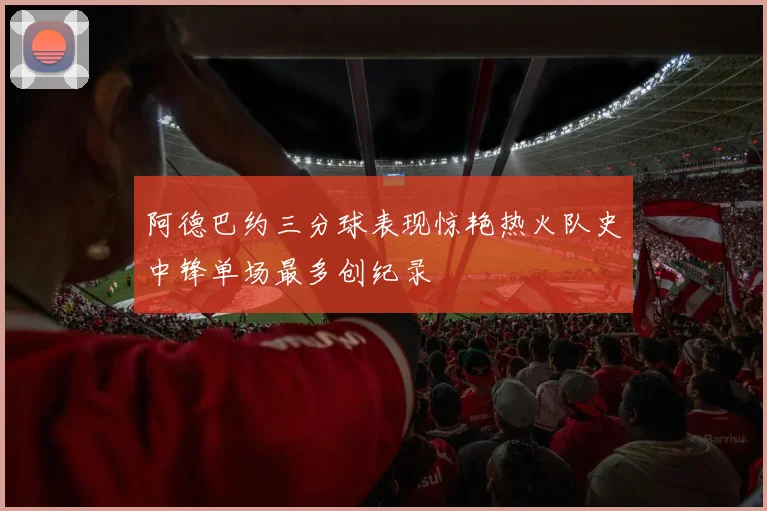 阿德巴约三分球表现惊艳热火队史中锋单场最多创纪录