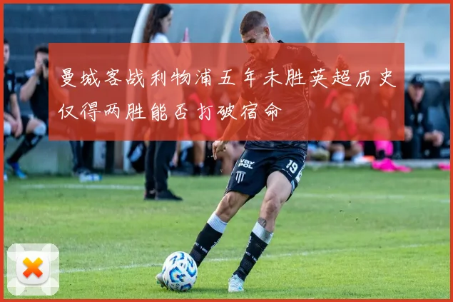 曼城客战利物浦五年未胜英超历史仅得两胜能否打破宿命