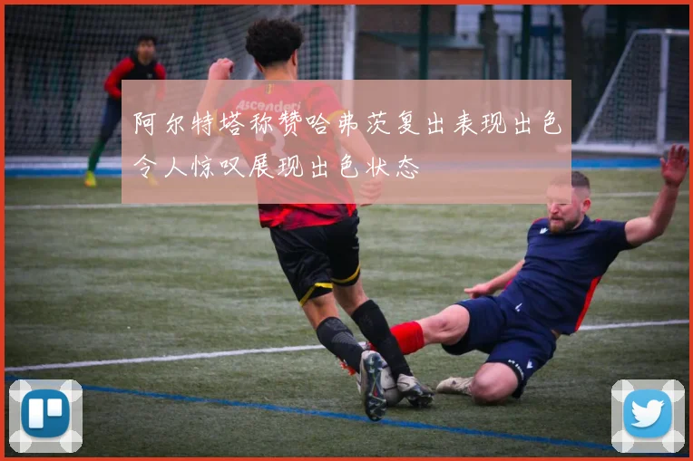 阿尔特塔称赞哈弗茨复出表现出色令人惊叹展现出色状态