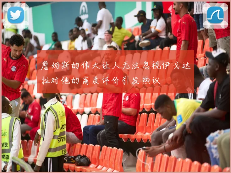 詹姆斯的伟大让人无法忽视伊戈达拉对他的高度评价引发热议