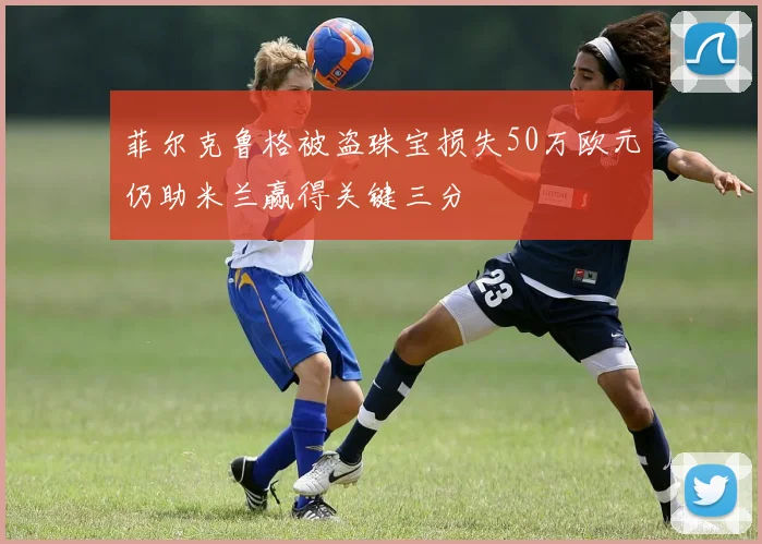菲尔克鲁格被盗珠宝损失50万欧元仍助米兰赢得关键三分