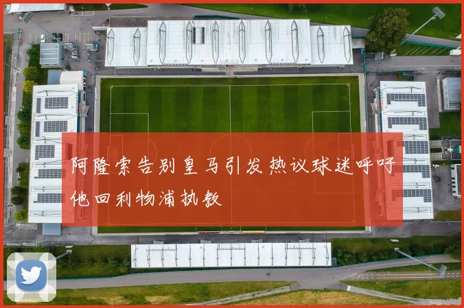 阿隆索告别皇马引发热议球迷呼吁他回利物浦执教
