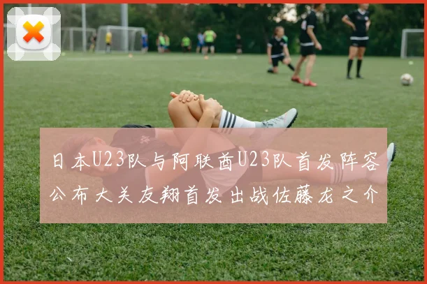 日本U23队与阿联酋U23队首发阵容公布大关友翔首发出战佐藤龙之介替补待命
