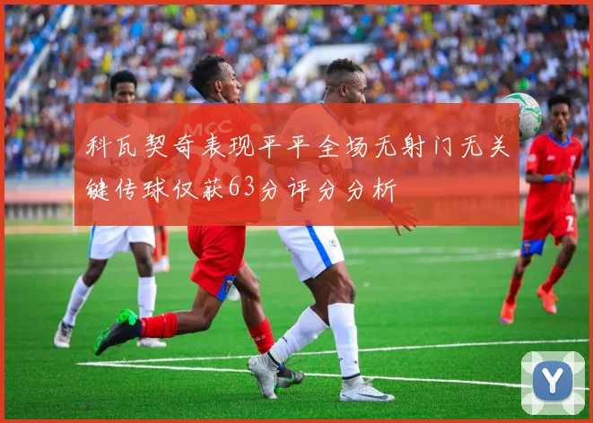 科瓦契奇表现平平全场无射门无关键传球仅获63分评分分析