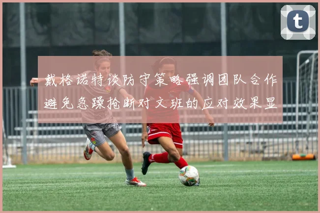 戴格诺特谈防守策略强调团队合作避免急躁抢断对文班的应对效果显著
