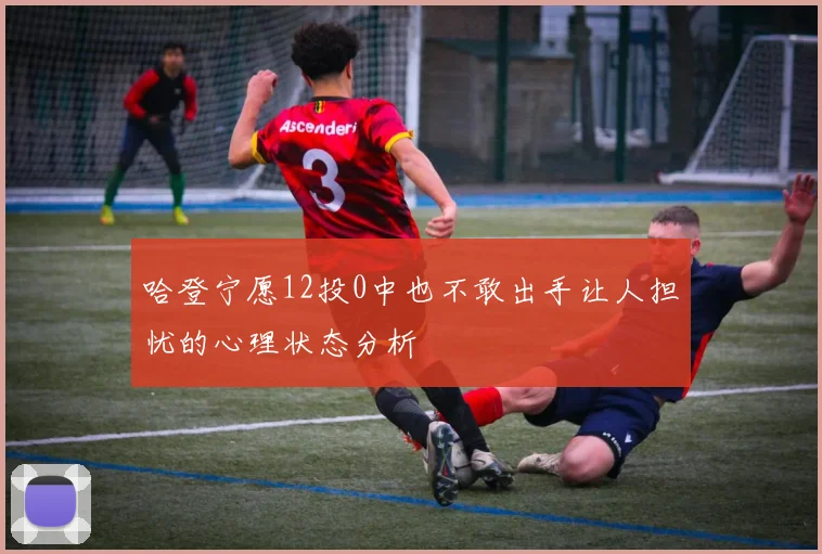 哈登宁愿12投0中也不敢出手让人担忧的心理状态分析