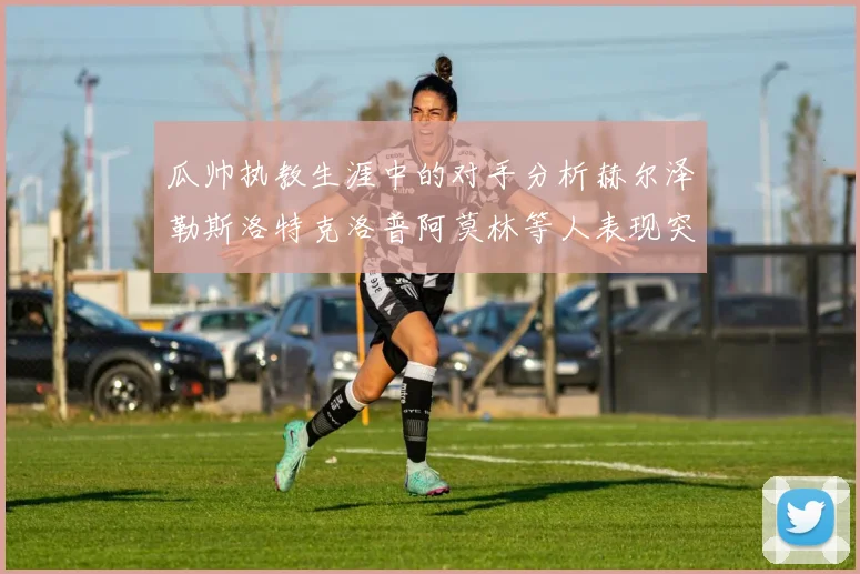 瓜帅执教生涯中的对手分析赫尔泽勒斯洛特克洛普阿莫林等人表现突出