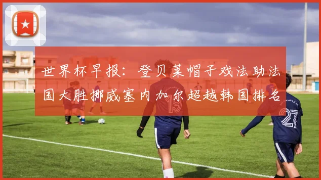 世界杯早报：登贝莱帽子戏法助法国大胜挪威塞内加尔超越韩国排名提升