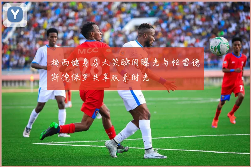 梅西健身房大笑瞬间曝光与帕雷德斯德保罗共享欢乐时光
