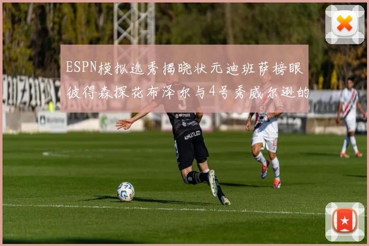 ESPN模拟选秀揭晓状元迪班萨榜眼彼得森探花布泽尔与4号秀威尔逊的精彩表现